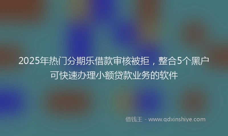 2025年热门分期乐借款审核被拒，整合5个黑户可快速办理小额贷款业务的软件