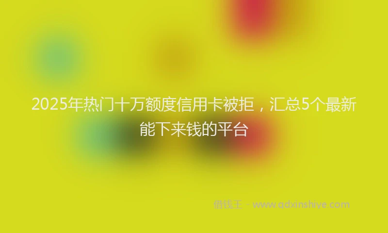 2025年热门十万额度信用卡被拒，汇总5个最新能下来钱的平台