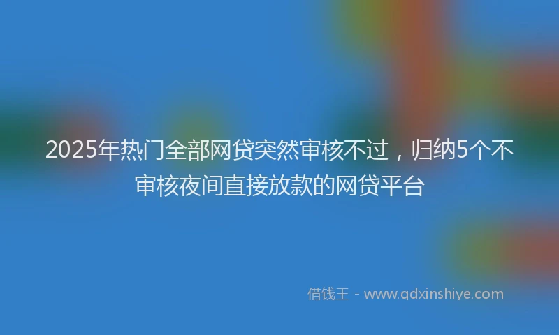2025年热门全部网贷突然审核不过，归纳5个不审核夜间直接放款的网贷平台