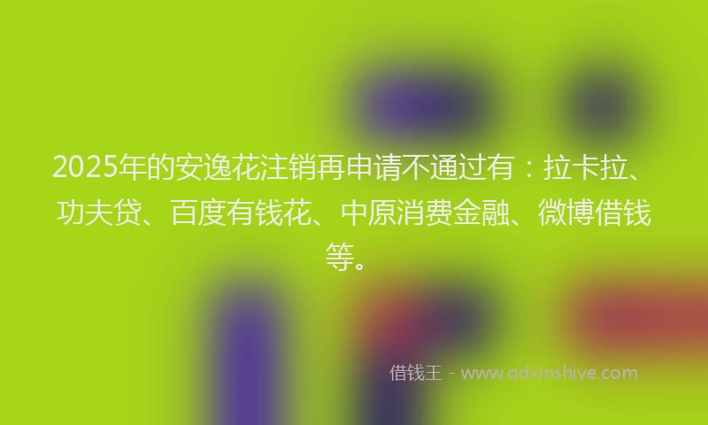 2025年的安逸花注销再申请不通过有：拉卡拉、功夫贷、百度有钱花、中原消费金融、微博借钱等。