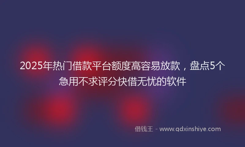 2025年热门借款平台额度高容易放款，盘点5个急用不求评分快借无忧的软件