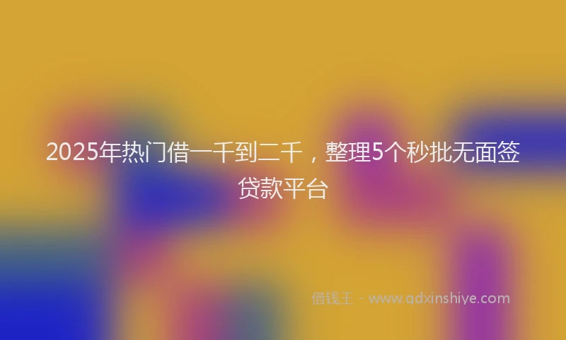 2025年热门借一千到二千，整理5个秒批无面签贷款平台