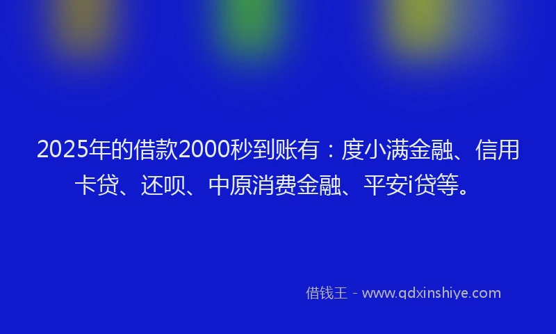 2025年的借款2000秒到账有：度小满金融、信用卡贷、还呗、中原消费金融、平安i贷等。
