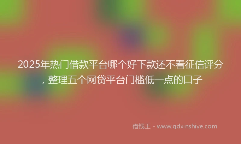 2025年热门借款平台哪个好下款还不看征信评分，整理五个网贷平台门槛低一点的口子