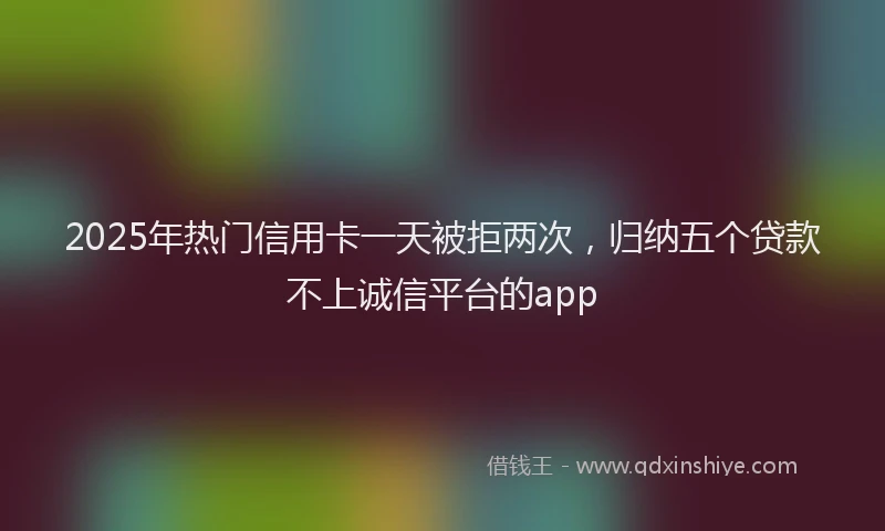 2025年热门信用卡一天被拒两次，归纳五个贷款不上诚信平台的app