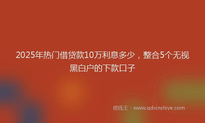 2025年热门借贷款10万利息多少,整合5个无视黑白户的下款口子
