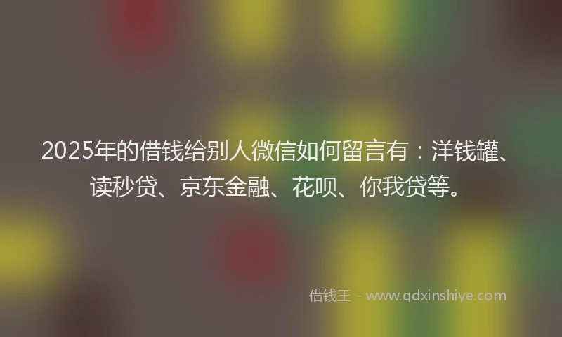 2025年的借钱给别人微信如何留言有：洋钱罐、读秒贷、京东金融、花呗、你我贷等。