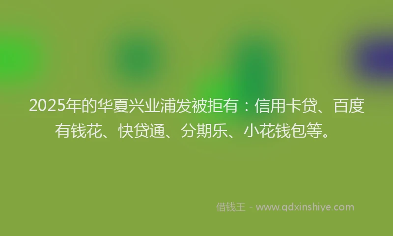 2025年的华夏兴业浦发被拒有：信用卡贷、百度有钱花、快贷通、分期乐、小花钱包等。