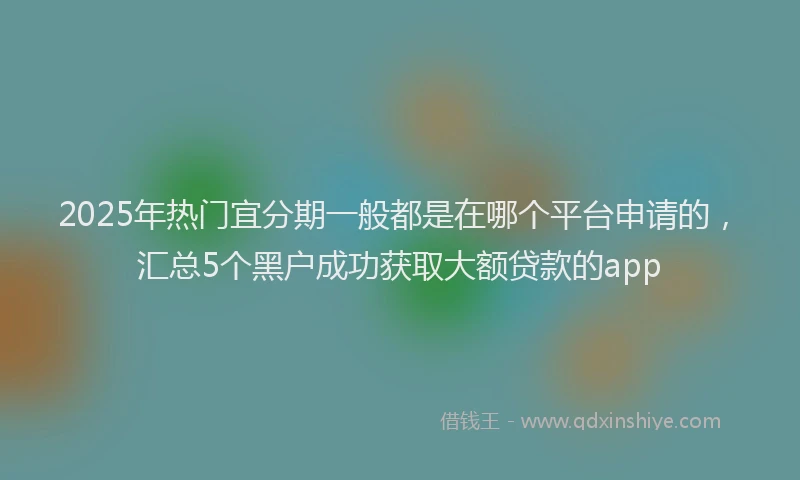 2025年热门宜分期一般都是在哪个平台申请的，汇总5个黑户成功获取大额贷款的app