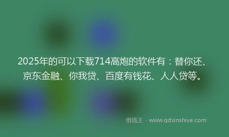 2025年的可以下载714高炮的软件有：替你还、京东金融、你我贷、百度有钱花、人人贷等。