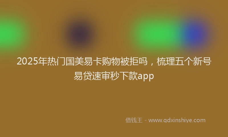 2025年热门国美易卡购物被拒吗，梳理五个新号易贷速审秒下款app