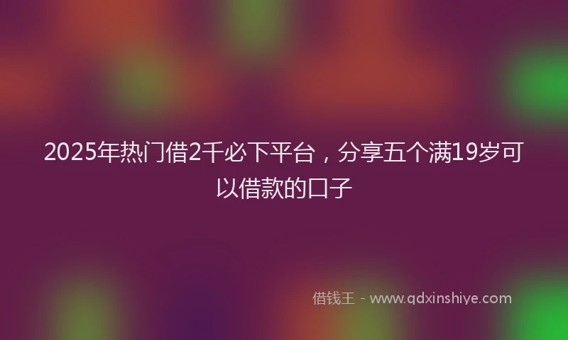 2025年热门借2千必下平台,分享五个满19岁可以借款的口子