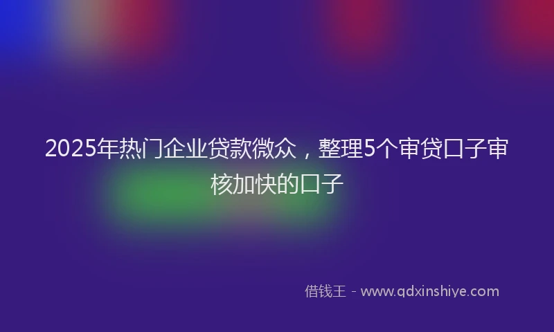 2025年热门企业贷款微众，整理5个审贷口子审核加快的口子