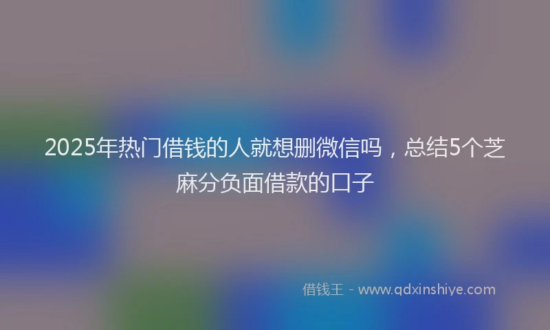 2025年热门借钱的人就想删微信吗，总结5个芝麻分负面借款的口子