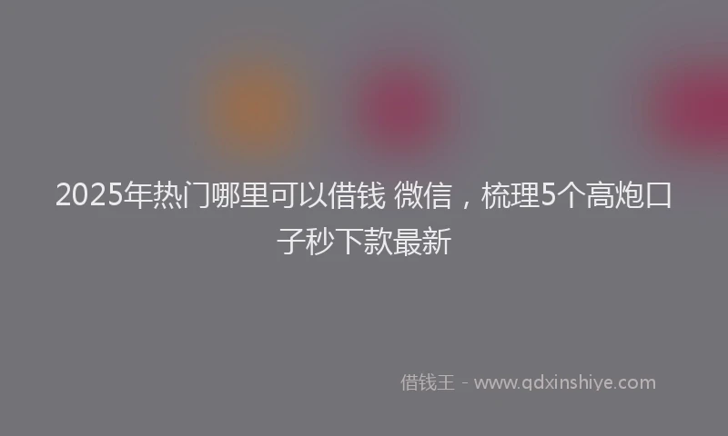 2025年热门哪里可以借钱 微信，梳理5个高炮口子秒下款最新