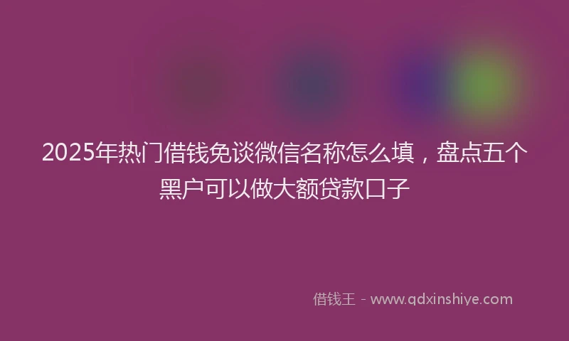 2025年热门借钱免谈微信名称怎么填，盘点五个黑户可以做大额贷款口子