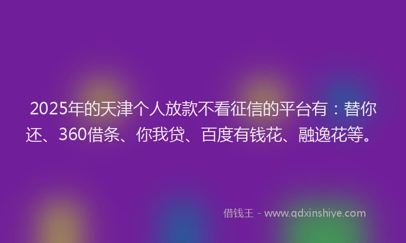 2025年的天津个人放款不看征信的平台有：替你还、360借条、你我贷、百度有钱花、融逸花等。