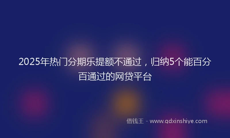 2025年热门分期乐提额不通过，归纳5个能百分百通过的网贷平台