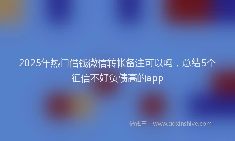 2025年热门借钱微信转帐备注可以吗，总结5个征信不好负债高的app