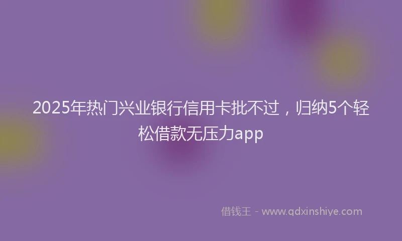 2025年热门兴业银行信用卡批不过，归纳5个轻松借款无压力app