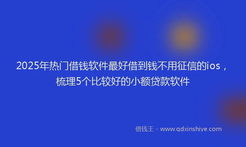 2025年热门借钱软件最好借到钱不用征信的ios，梳理5个比较好的小额贷款软件