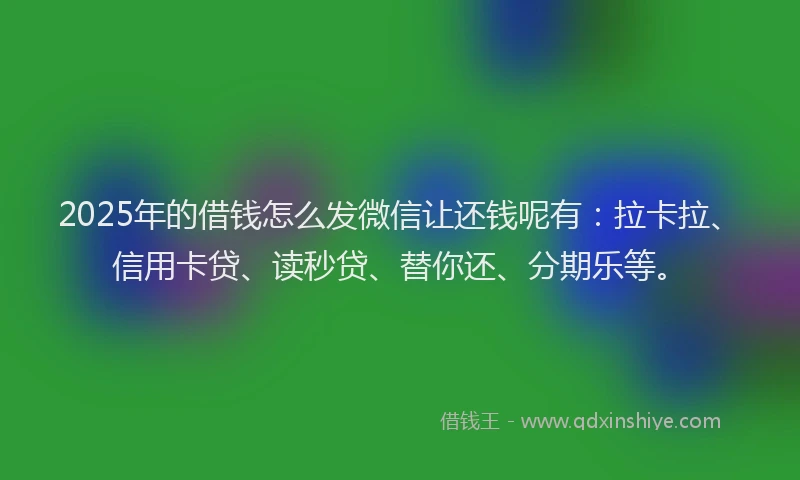 2025年的借钱怎么发微信让还钱呢有：拉卡拉、信用卡贷、读秒贷、替你还、分期乐等。
