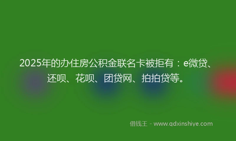 2025年的办住房公积金联名卡被拒有：e微贷、还呗、花呗、团贷网、拍拍贷等。