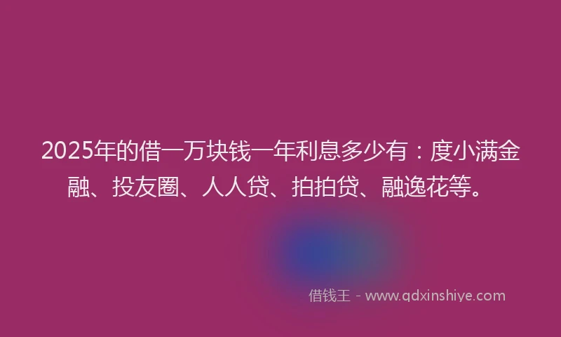 2025年的借一万块钱一年利息多少有：度小满金融、投友圈、人人贷、拍拍贷、融逸花等。