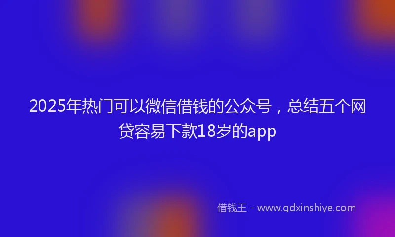2025年热门可以微信借钱的公众号，总结五个网贷容易下款18岁的app