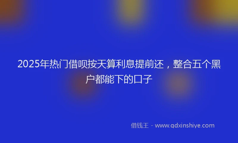 2025年热门借呗按天算利息提前还，整合五个黑户都能下的口子