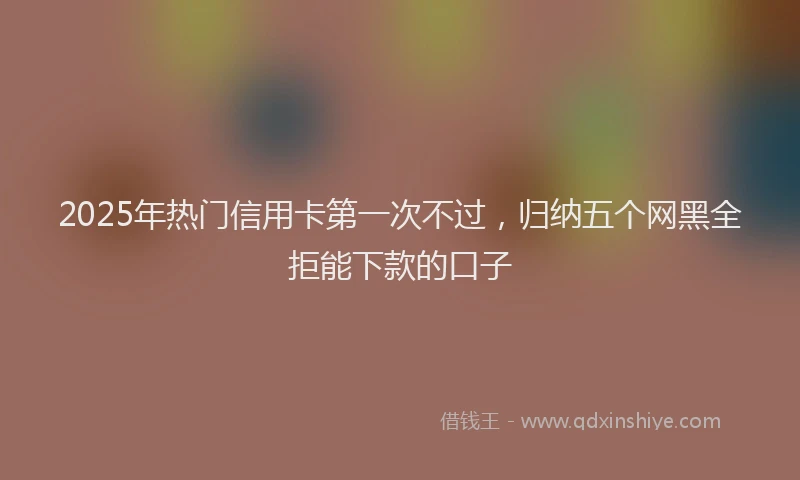 2025年热门信用卡第一次不过，归纳五个网黑全拒能下款的口子