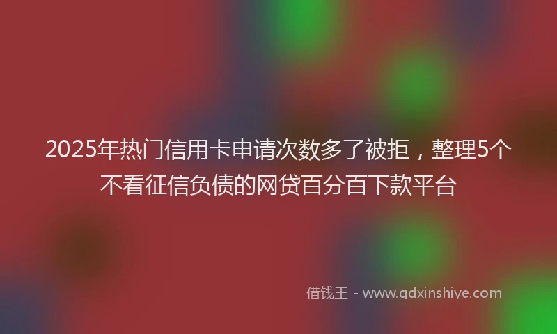 2025年热门信用卡申请次数多了被拒，整理5个不看征信负债的网贷百分百下款平台