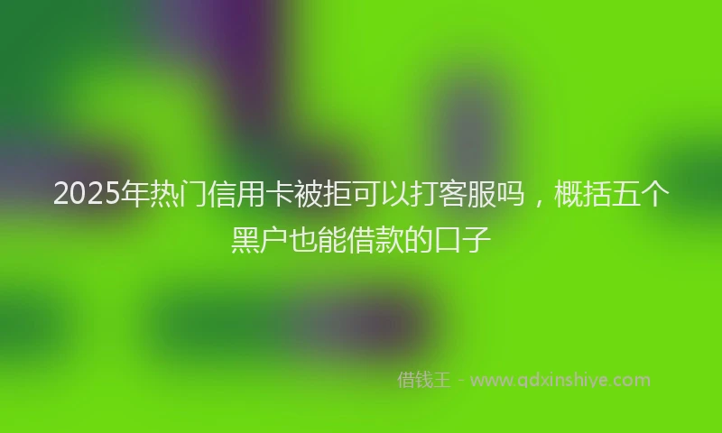 2025年热门信用卡被拒可以打客服吗，概括五个黑户也能借款的口子