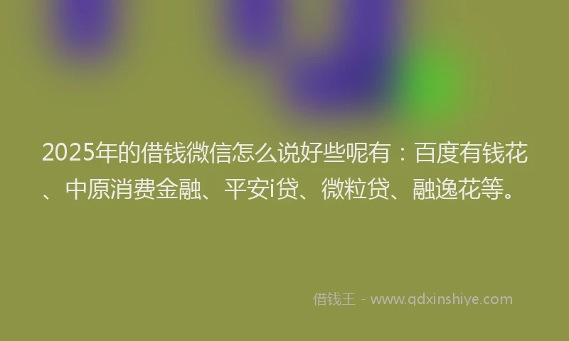 2025年的借钱微信怎么说好些呢有：百度有钱花、中原消费金融、平安i贷、微粒贷、融逸花等。