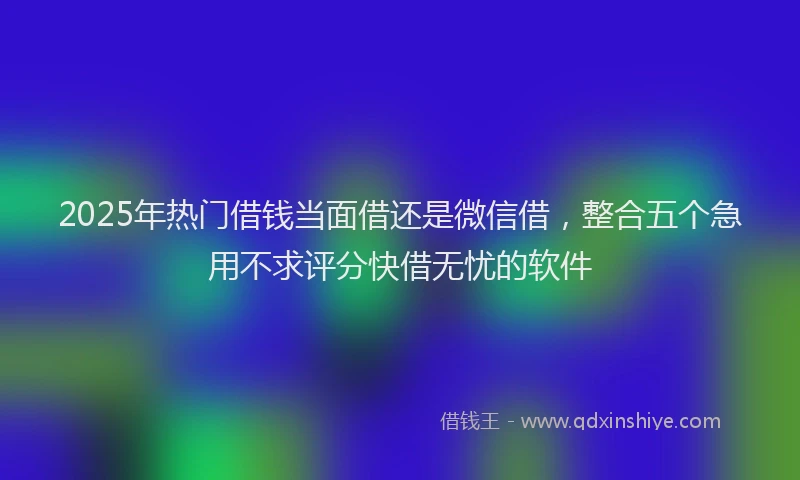 2025年热门借钱当面借还是微信借，整合五个急用不求评分快借无忧的软件