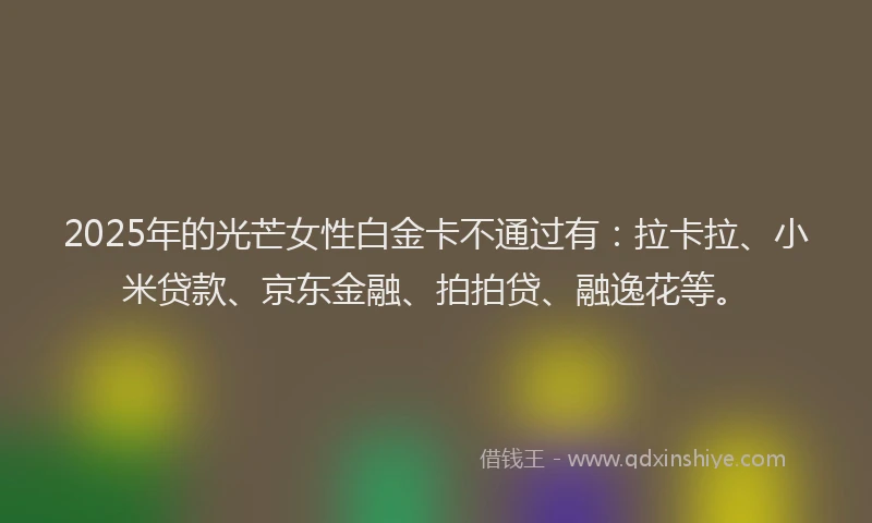 2025年的光芒女性白金卡不通过有：拉卡拉、小米贷款、京东金融、拍拍贷、融逸花等。