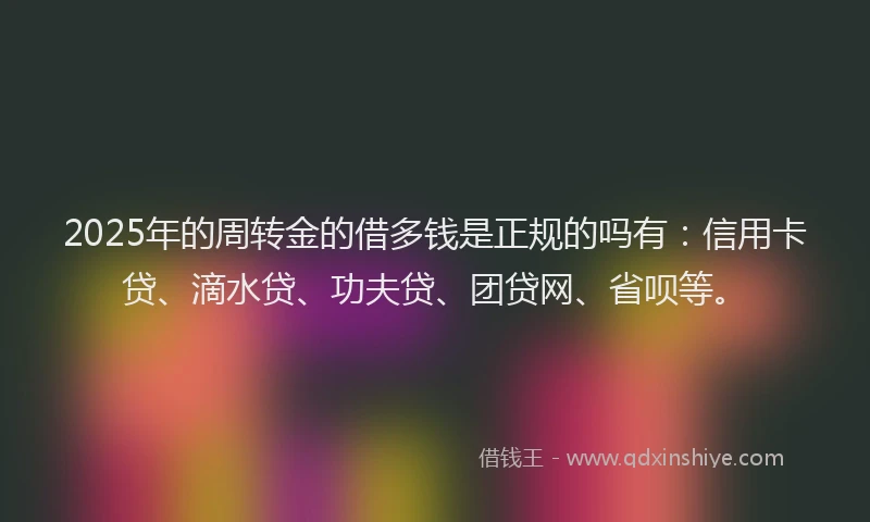 2025年的周转金的借多钱是正规的吗有：信用卡贷、滴水贷、功夫贷、团贷网、省呗等。