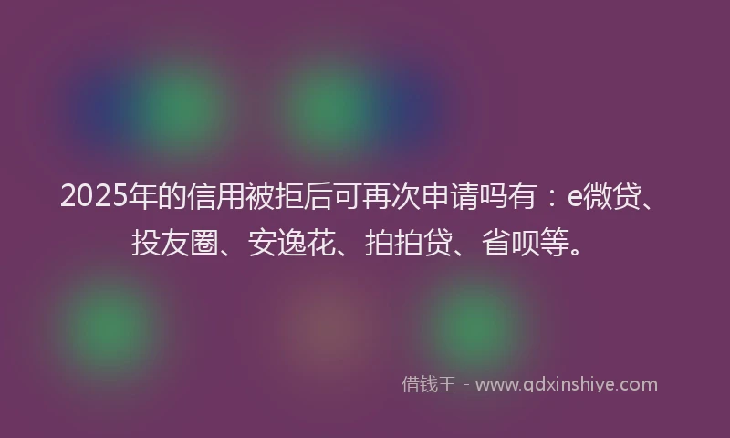 2025年的信用被拒后可再次申请吗有：e微贷、投友圈、安逸花、拍拍贷、省呗等。