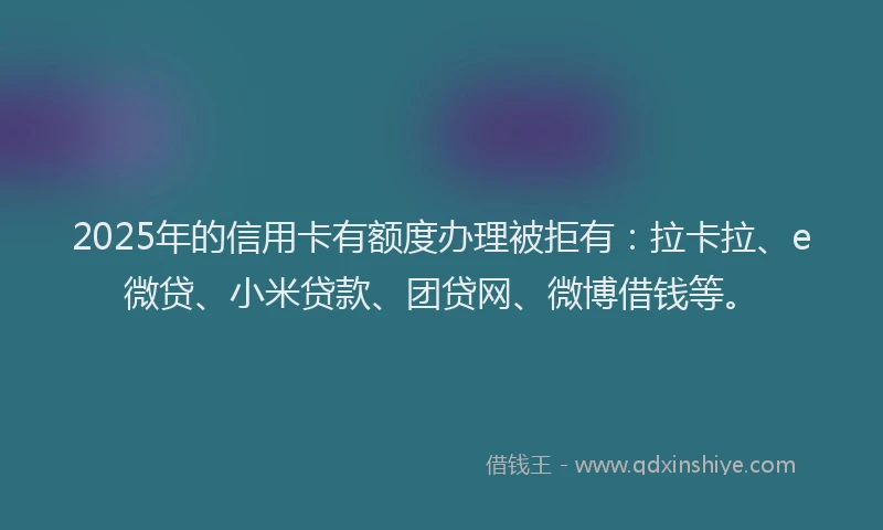 2025年的信用卡有额度办理被拒有：拉卡拉、e微贷、小米贷款、团贷网、微博借钱等。