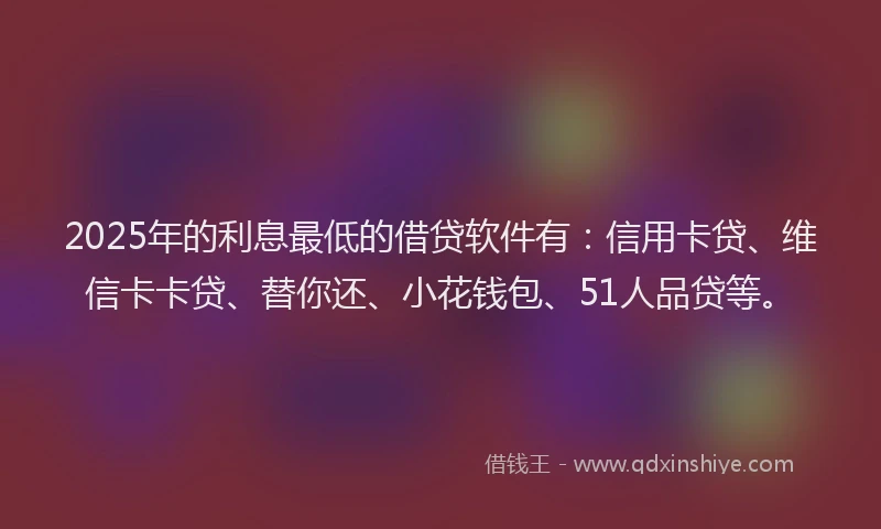 2025年的利息最低的借贷软件有：信用卡贷、维信卡卡贷、替你还、小花钱包、51人品贷等。