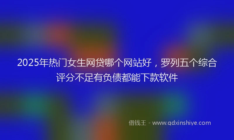 2025年热门女生网贷哪个网站好，罗列五个综合评分不足有负债都能下款软件