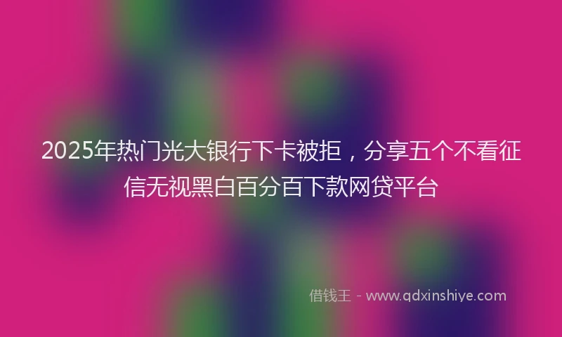 2025年热门光大银行下卡被拒，分享五个不看征信无视黑白百分百下款网贷平台