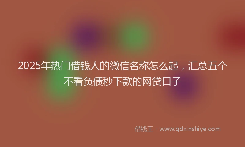 2025年热门借钱人的微信名称怎么起，汇总五个不看负债秒下款的网贷口子