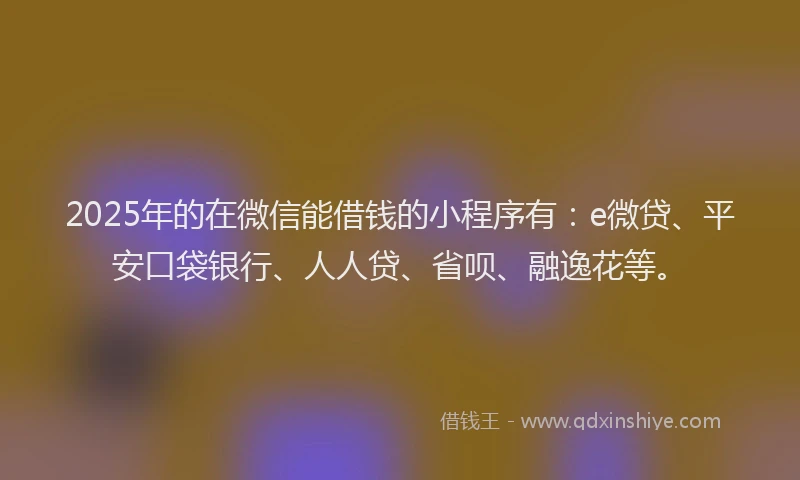 2025年的在微信能借钱的小程序有：e微贷、平安口袋银行、人人贷、省呗、融逸花等。