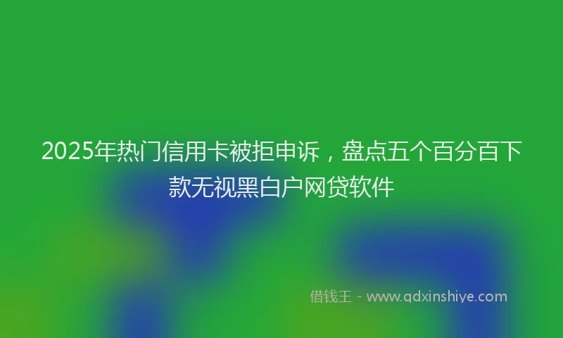 2025年热门信用卡被拒申诉，盘点五个百分百下款无视黑白户网贷软件