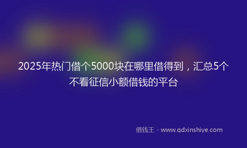 2025年热门借个5000块在哪里借得到，汇总5个不看征信小额借钱的平台