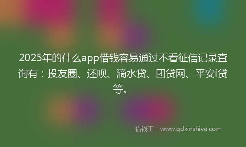 2025年的什么app借钱容易通过不看征信记录查询有：投友圈、还呗、滴水贷、团贷网、平安i贷等。