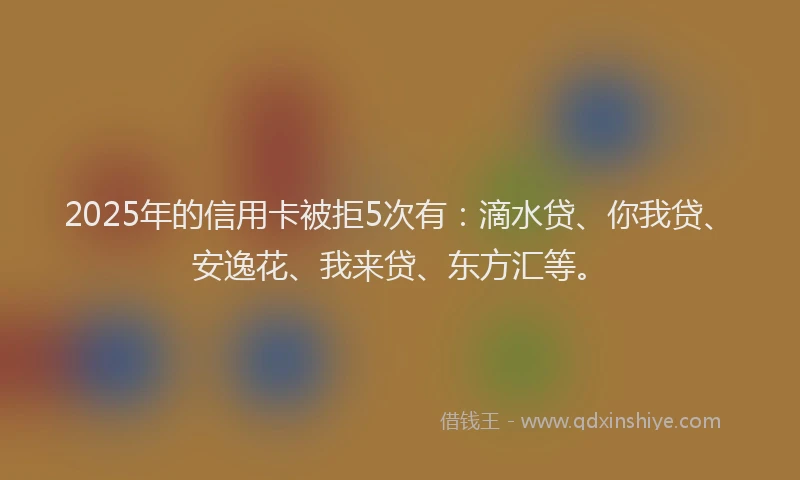 2025年的信用卡被拒5次有：滴水贷、你我贷、安逸花、我来贷、东方汇等。