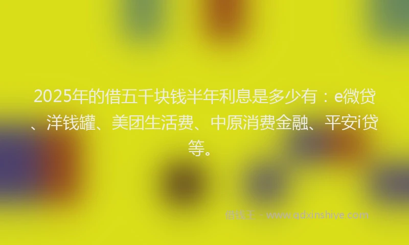 2025年的借五千块钱半年利息是多少有：e微贷、洋钱罐、美团生活费、中原消费金融、平安i贷等。