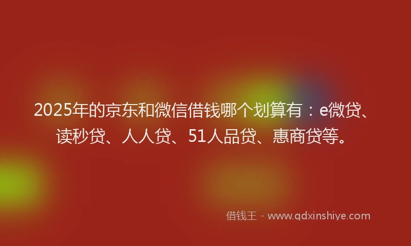 2025年的京东和微信借钱哪个划算有：e微贷、读秒贷、人人贷、51人品贷、惠商贷等。